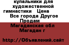 купальники для художественной гимнастики › Цена ­ 12 000 - Все города Другое » Продам   . Магаданская обл.,Магадан г.